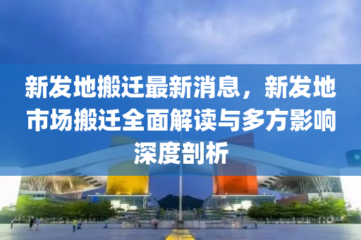 新發(fā)地搬遷最新消息，新發(fā)地市場搬遷全面解讀與多方影響深度剖析