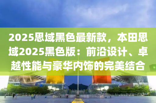 2025思域黑色最新款，本田思域2025黑色版：前沿設(shè)計、卓越性能與豪華內(nèi)飾的完美結(jié)合