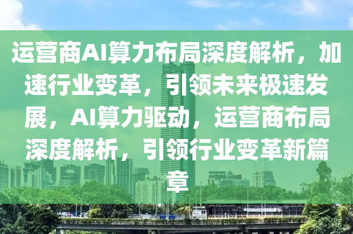 運營商AI算力布局深度解析，加速行業(yè)變革，引領(lǐng)未來極速發(fā)展，AI算力驅(qū)動，運營商布局深度解析，引領(lǐng)行業(yè)變革新篇章