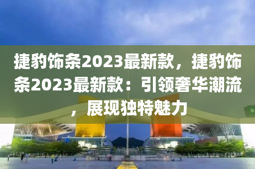 捷豹飾條2023最新款，捷豹飾條2023最新款：引領(lǐng)奢華潮流，展現(xiàn)獨(dú)特魅力