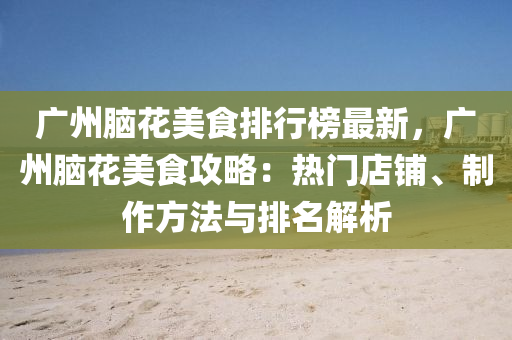 廣州腦花美食排行榜最新，廣州腦花美食攻略：熱門(mén)店鋪、制作方法與排名解析