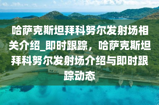 哈薩克斯坦拜科努爾發(fā)射場相關(guān)介紹_即時跟蹤，哈薩克斯坦拜科努爾發(fā)射場介紹與即時跟蹤動態(tài)