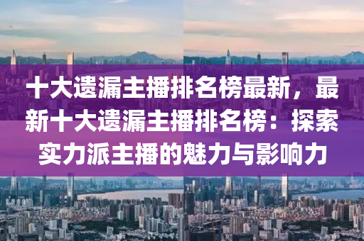 十大遺漏主播排名榜最新，最新十大遺漏主播排名榜：探索實力派主播的魅力與影響力