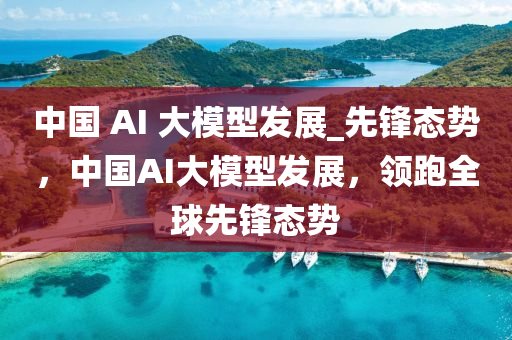 中國(guó) AI 大模型發(fā)展_先鋒態(tài)勢(shì)，中國(guó)AI大模型發(fā)展，領(lǐng)跑全球先鋒態(tài)勢(shì)