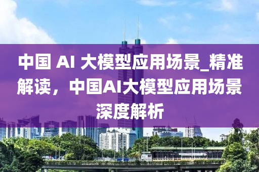 中國(guó) AI 大模型應(yīng)用場(chǎng)景_精準(zhǔn)解讀，中國(guó)AI大模型應(yīng)用場(chǎng)景深度解析