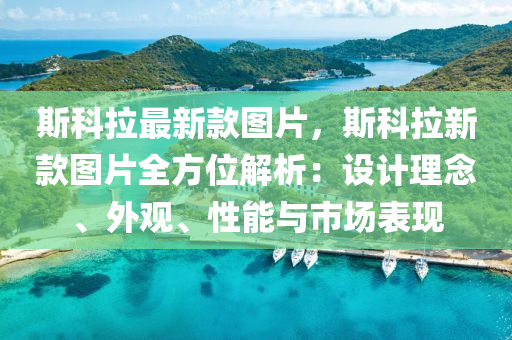 斯科拉最新款圖片，斯科拉新款圖片全方位解析：設(shè)計(jì)理念、外觀、性能與市場(chǎng)表現(xiàn)