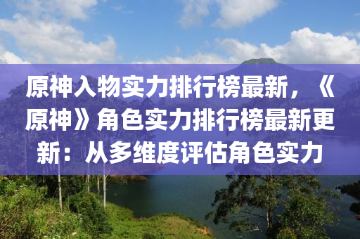 原神入物實力排行榜最新，《原神》角色實力排行榜最新更新：從多維度評估角色實力