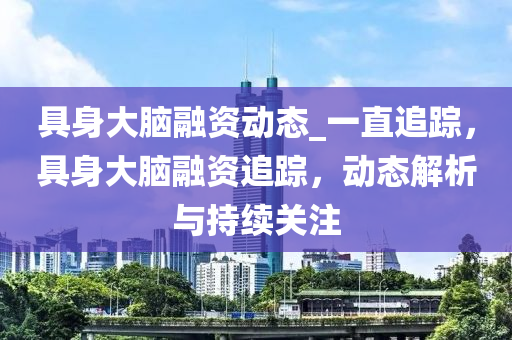 具身大腦融資動態(tài)_一直追蹤，具身大腦融資追蹤，動態(tài)解析與持續(xù)關(guān)注