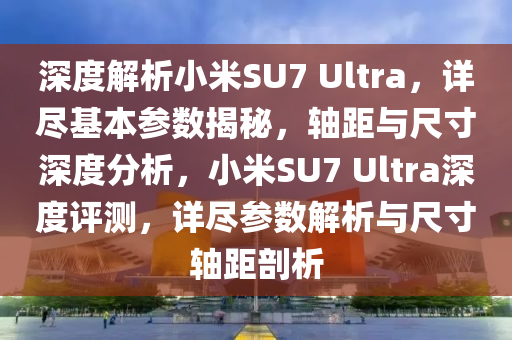 深度解析小米SU7 Ultra，詳盡基本參數(shù)揭秘，軸距與尺寸深度分析，小米SU7 Ultra深度評測，詳盡參數(shù)解析與尺寸軸距剖析