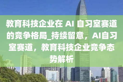 教育科技企業(yè)在 AI 自習(xí)室賽道的競爭格局_持續(xù)留意，AI自習(xí)室賽道，教育科技企業(yè)競爭態(tài)勢解析