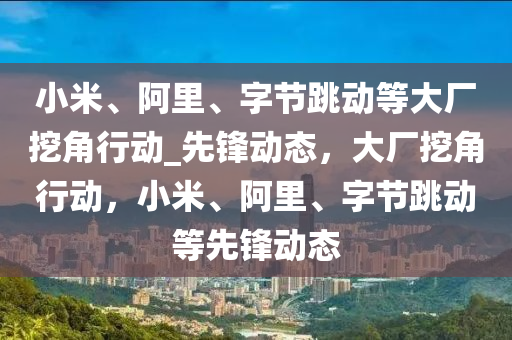 小米、阿里、字節(jié)跳動等大廠挖角行動_先鋒動態(tài)，大廠挖角行動，小米、阿里、字節(jié)跳動等先鋒動態(tài)