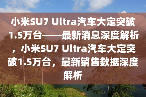 小米SU7 Ultra汽車大定突破1.5萬臺——最新消息深度解析，小米SU7 Ultra汽車大定突破1.5萬臺，最新銷售數(shù)據(jù)深度解析