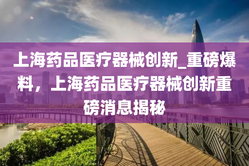 上海藥品醫(yī)療器械創(chuàng)新_重磅爆料，上海藥品醫(yī)療器械創(chuàng)新重磅消息揭秘