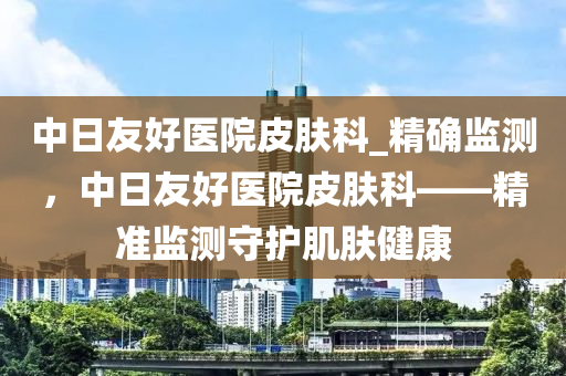 中日友好醫(yī)院皮膚科_精確監(jiān)測，中日友好醫(yī)院皮膚科——精準監(jiān)測守護肌膚健康