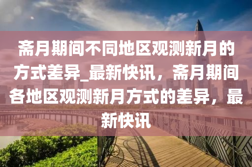 齋月期間不同地區(qū)觀測新月的方式差異_最新快訊，齋月期間各地區(qū)觀測新月方式的差異，最新快訊