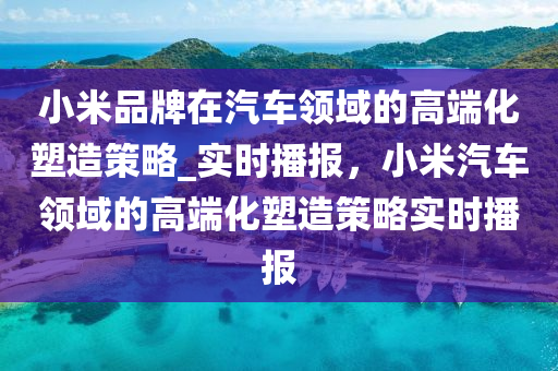 小米品牌在汽車領(lǐng)域的高端化塑造策略_實時播報，小米汽車領(lǐng)域的高端化塑造策略實時播報