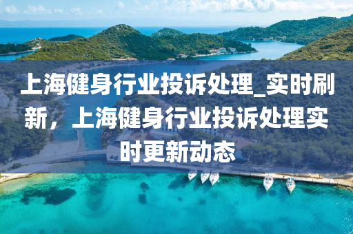 上海健身行業(yè)投訴處理_實(shí)時(shí)刷新，上海健身行業(yè)投訴處理實(shí)時(shí)更新動(dòng)態(tài)