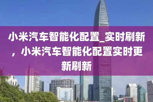 小米汽車智能化配置_實時刷新，小米汽車智能化配置實時更新刷新