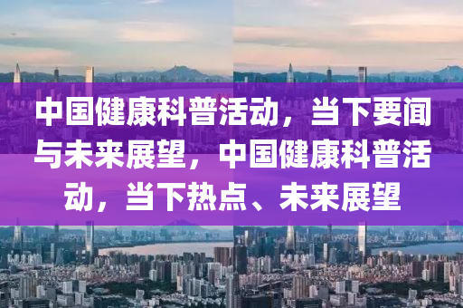 中國健康科普活動，當下要聞與未來展望，中國健康科普活動，當下熱點、未來展望