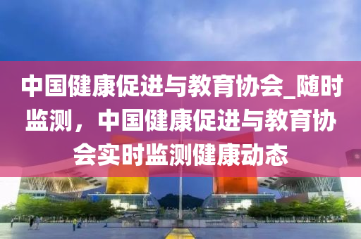 中國健康促進與教育協(xié)會_隨時監(jiān)測，中國健康促進與教育協(xié)會實時監(jiān)測健康動態(tài)