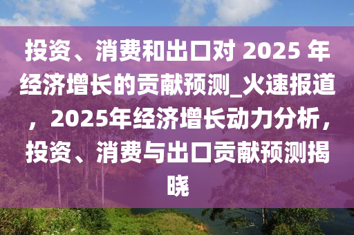 投資、消費和出口對 2025 年經(jīng)濟增長的貢獻預(yù)測_火速報道，2025年經(jīng)濟增長動力分析，投資、消費與出口貢獻預(yù)測揭曉