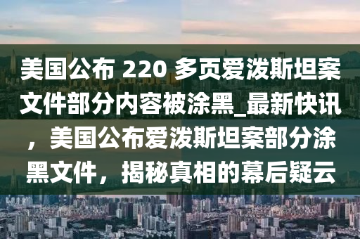 美國(guó)公布 220 多頁(yè)愛(ài)潑斯坦案文件部分內(nèi)容被涂黑_最新快訊