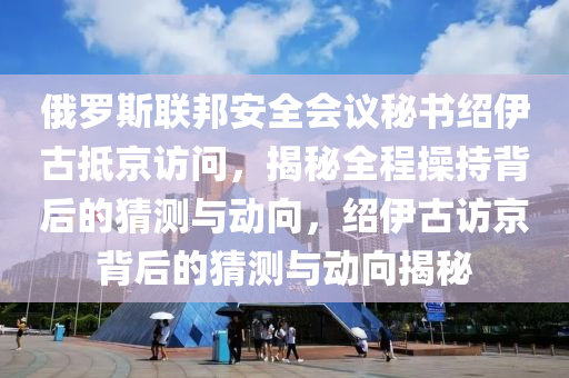 俄羅斯聯(lián)邦安全會(huì)議秘書紹伊古抵京訪問，揭秘全程操持背后的猜測(cè)與動(dòng)向，紹伊古訪京背后的猜測(cè)與動(dòng)向揭秘