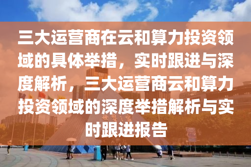 三大運營商在云和算力投資領(lǐng)域的具體舉措，實時跟進與深度解析，三大運營商云和算力投資領(lǐng)域的深度舉措解析與實時跟進報告