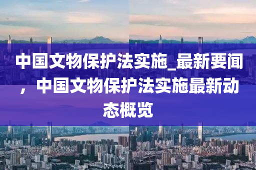 中國文物保護法實施_最新要聞，中國文物保護法實施最新動態(tài)概覽