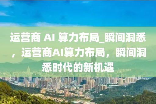 運營商 AI 算力布局_瞬間洞悉，運營商AI算力布局，瞬間洞悉時代的新機遇