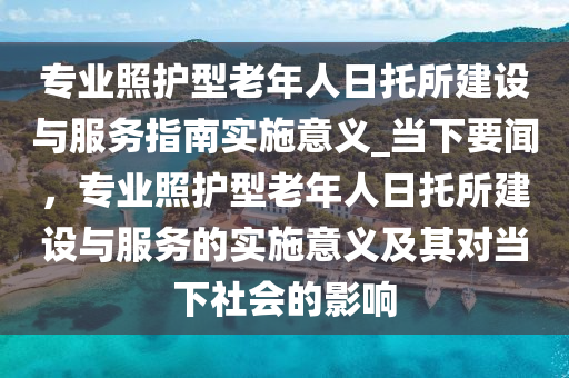 專業(yè)照護(hù)型老年人日托所建設(shè)與服務(wù)指南實施意義_當(dāng)下要聞，專業(yè)照護(hù)型老年人日托所建設(shè)與服務(wù)的實施意義及其對當(dāng)下社會的影響