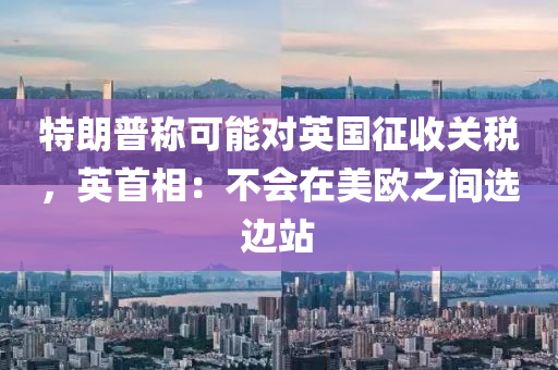 特朗普稱可能對英國征收關(guān)稅，英首相：不會在美歐之間選邊站