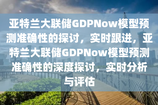 亞特蘭大聯(lián)儲 GDPNow 模型預測準確性探討_實時跟進