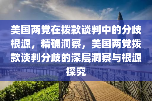 美國兩黨在撥款談判中的分歧根源，精確洞察，美國兩黨撥款談判分歧的深層洞察與根源探究