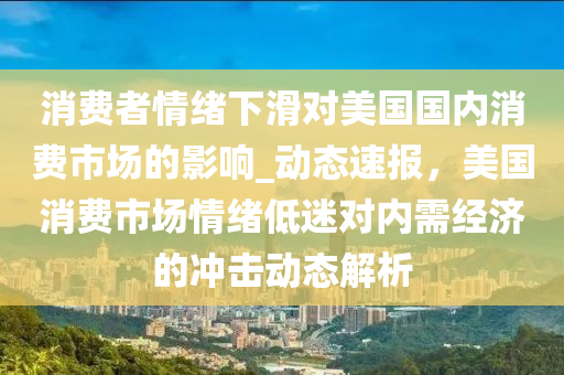 消費者情緒下滑對美國國內(nèi)消費市場的影響_動態(tài)速報，美國消費市場情緒低迷對內(nèi)需經(jīng)濟的沖擊動態(tài)解析