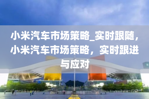 小米汽車市場策略_實(shí)時(shí)跟隨，小米汽車市場策略，實(shí)時(shí)跟進(jìn)與應(yīng)對