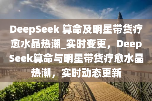 DeepSeek 算命及明星帶貨療愈水晶熱潮_實時變更，DeepSeek算命與明星帶貨療愈水晶熱潮，實時動態(tài)更新