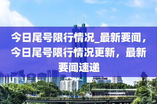 今日尾號(hào)限行情況_最新要聞，今日尾號(hào)限行情況更新，最新要聞速遞