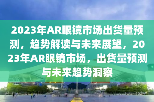 2023年AR眼鏡市場出貨量預(yù)測，趨勢解讀與未來展望，2023年AR眼鏡市場，出貨量預(yù)測與未來趨勢洞察