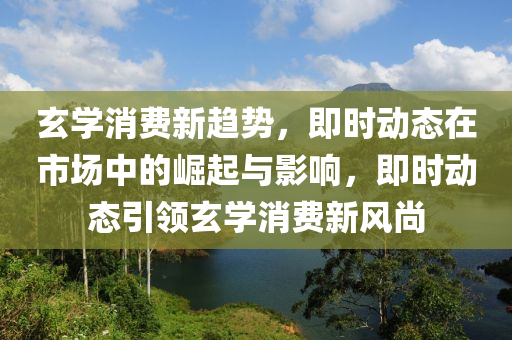 玄學(xué)消費新趨勢，即時動態(tài)在市場中的崛起與影響，即時動態(tài)引領(lǐng)玄學(xué)消費新風(fēng)尚