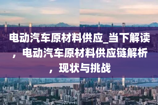 電動汽車原材料供應(yīng)_當(dāng)下解讀，電動汽車原材料供應(yīng)鏈解析，現(xiàn)狀與挑戰(zhàn)