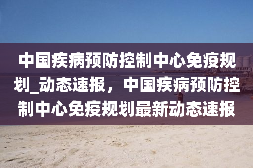 中國疾病預防控制中心免疫規(guī)劃_動態(tài)速報，中國疾病預防控制中心免疫規(guī)劃最新動態(tài)速報