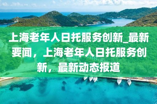 上海老年人日托服務(wù)創(chuàng)新_最新要聞，上海老年人日托服務(wù)創(chuàng)新，最新動(dòng)態(tài)報(bào)道