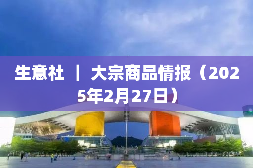 生意社 ｜ 大宗商品情報（2025年2月27日）