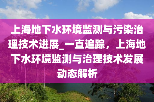 上海地下水環(huán)境監(jiān)測與污染治理技術進展_一直追蹤，上海地下水環(huán)境監(jiān)測與治理技術發(fā)展動態(tài)解析