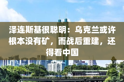 澤連斯基很聰明：烏克蘭或許根本沒有礦，而戰(zhàn)后重建，還得看中國