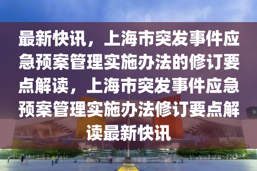 最新快訊，上海市突發(fā)事件應(yīng)急預(yù)案管理實(shí)施辦法的修訂要點(diǎn)解讀，上海市突發(fā)事件應(yīng)急預(yù)案管理實(shí)施辦法修訂要點(diǎn)解讀最新快訊