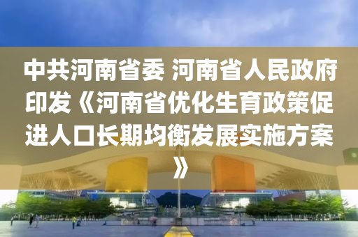 中共河南省委 河南省人民政府印發(fā)《河南省優(yōu)化生育政策促進(jìn)人口長(zhǎng)期均衡發(fā)展實(shí)施方案》