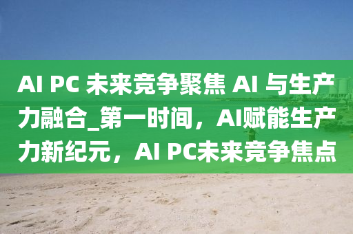 AI PC 未來(lái)競(jìng)爭(zhēng)聚焦 AI 與生產(chǎn)力融合_第一時(shí)間，AI賦能生產(chǎn)力新紀(jì)元，AI PC未來(lái)競(jìng)爭(zhēng)焦點(diǎn)