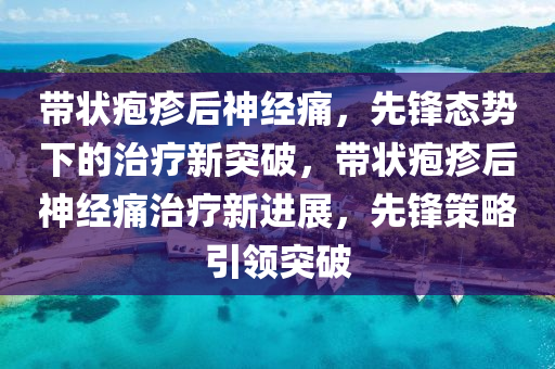 帶狀皰疹后神經(jīng)痛，先鋒態(tài)勢下的治療新突破，帶狀皰疹后神經(jīng)痛治療新進展，先鋒策略引領(lǐng)突破